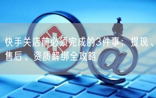快手关店前必须完成的3件事：提现、售后、资质解绑全攻略