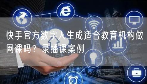 快手官方数字人生成适合教育机构做网课吗？录播课案例