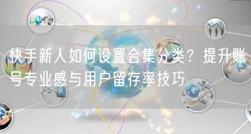 快手新人如何设置合集分类？提升账号专业感与用户留存率技巧