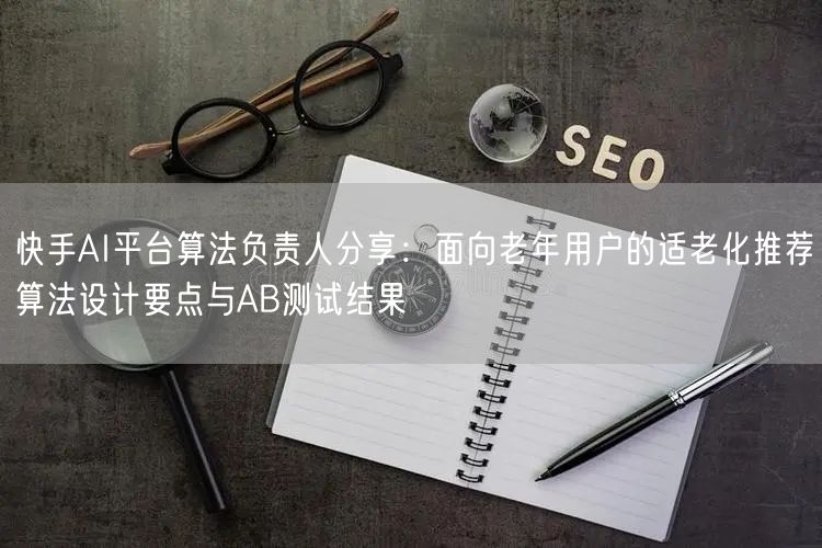 快手AI平台算法负责人分享：面向老年用户的适老化推荐算法设计要点与AB测试结果