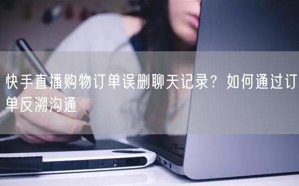 快手直播购物订单误删聊天记录？如何通过订单反溯沟通