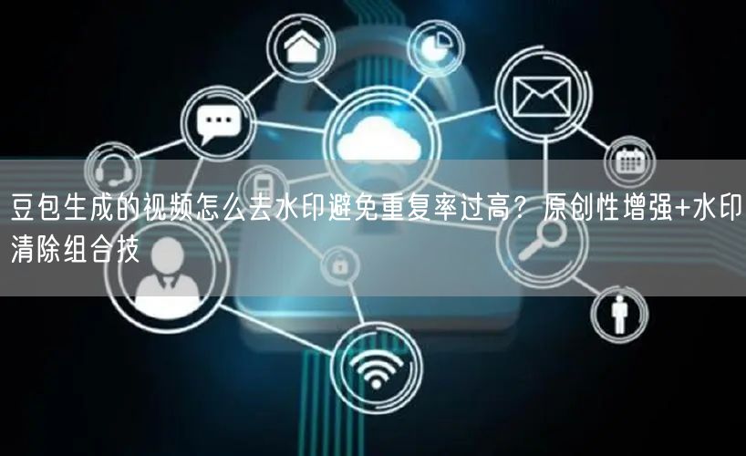 豆包生成的视频怎么去水印避免重复率过高？原创性增强+水印清除组合技