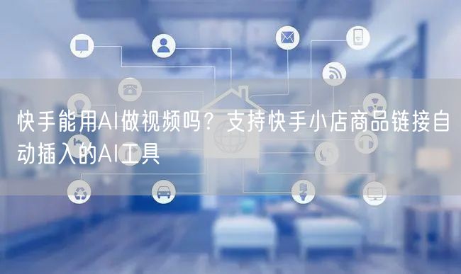 快手能用AI做视频吗？支持快手小店商品链接自动插入的AI工具