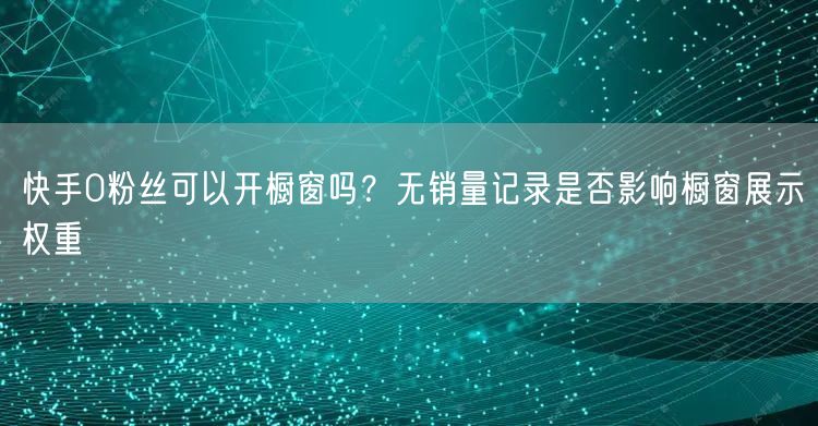 快手0粉丝可以开橱窗吗？无销量记录是否影响橱窗展示权重