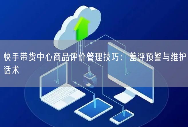 快手带货中心商品评价管理技巧：差评预警与维护话术