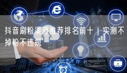 抖音刷粉渠道推荐排名前十｜实测不掉粉不违规