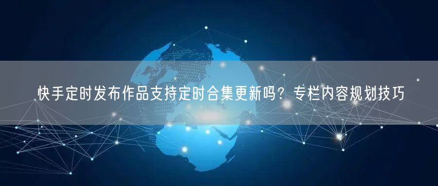 快手定时发布作品支持定时合集更新吗？专栏内容规划技巧