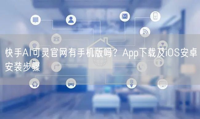 快手AI可灵官网有手机版吗？App下载及iOS安卓安装步骤