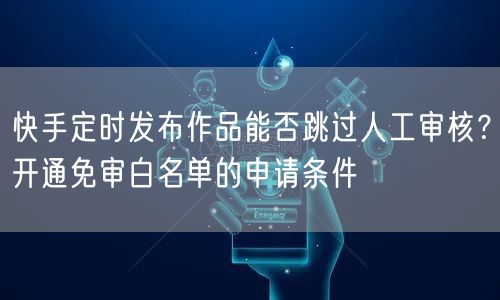 快手定时发布作品能否跳过人工审核?开通免审白名单的申请条件