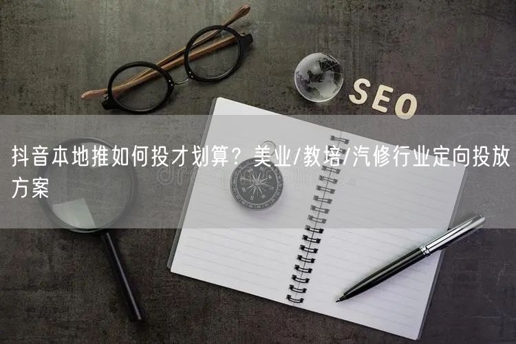 抖音本地推如何投才划算？美业/教培/汽修行业定向投放方案