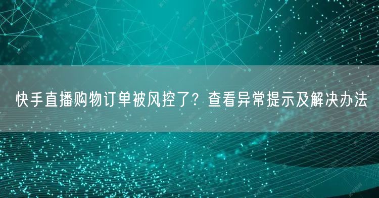 快手直播购物订单被风控了？查看异常提示及解决办法