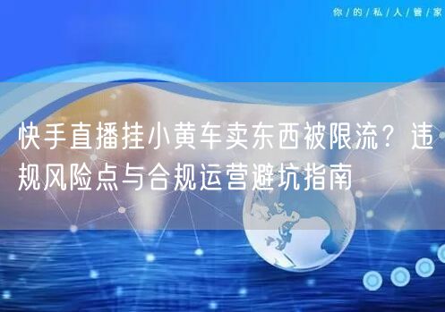 快手直播挂小黄车卖东西被限流？违规风险点与合规运营避坑指南