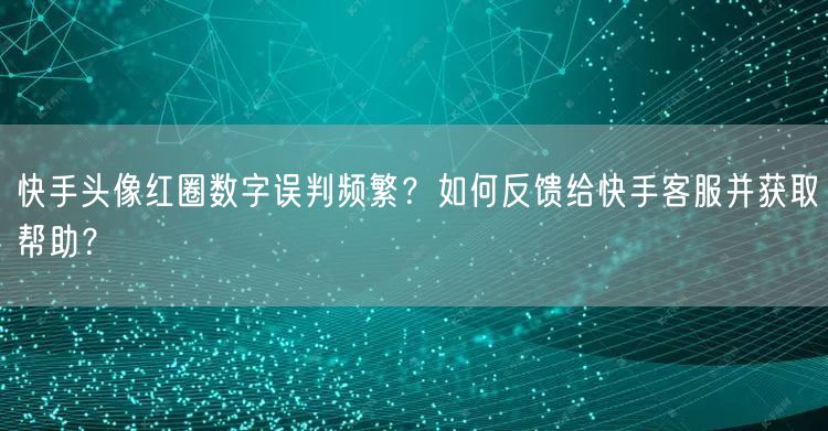 快手头像红圈数字误判频繁？如何反馈给快手客服并获取帮助？