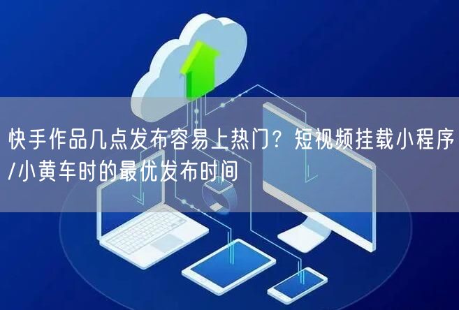 快手作品几点发布容易上热门？短视频挂载小程序/小黄车时的最优发布时间