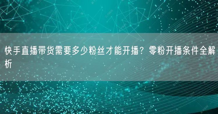 快手直播带货需要多少粉丝才能开播？零粉开播条件全解析