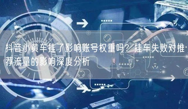 抖音小黄车挂了影响账号权重吗？挂车失败对推荐流量的影响深度分析