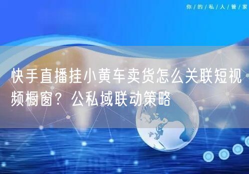 快手直播挂小黄车卖货怎么关联短视频橱窗？公私域联动策略