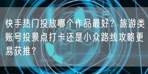快手热门投放哪个作品最好？旅游类账号投景点打卡还是小众路线攻略更易获推？