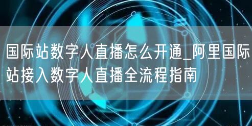 国际站数字人直播怎么开通_阿里国际站接入数字人直播全流程指南