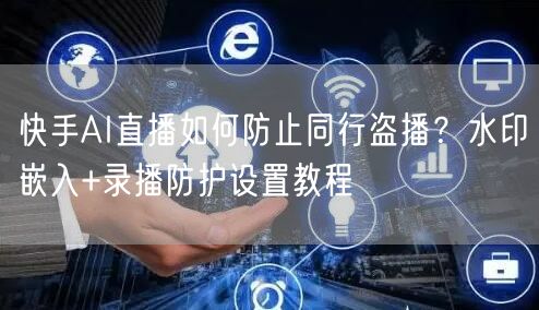 快手AI直播如何防止同行盗播？水印嵌入+录播防护设置教程