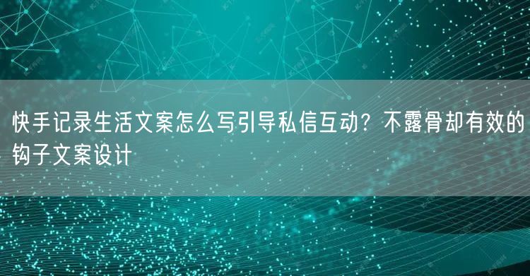 快手记录生活文案怎么写引导私信互动？不露骨却有效的钩子文案设计