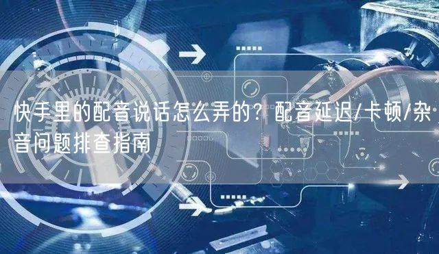 快手里的配音说话怎么弄的？配音延迟/卡顿/杂音问题排查指南