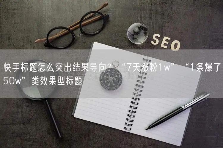 快手标题怎么突出结果导向？“7天涨粉1w”“1条爆了50w”类效果型标题