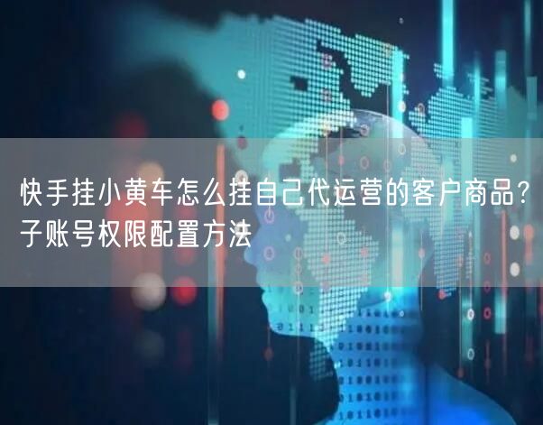 快手挂小黄车怎么挂自己代运营的客户商品？子账号权限配置方法