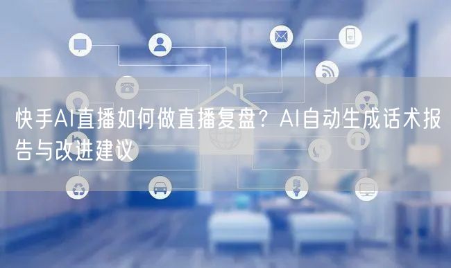 快手AI直播如何做直播复盘？AI自动生成话术报告与改进建议