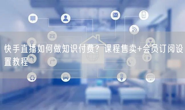 快手直播如何做知识付费？课程售卖+会员订阅设置教程