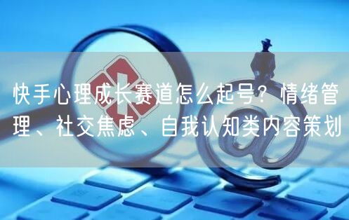 快手心理成长赛道怎么起号？情绪管理、社交焦虑、自我认知类内容策划