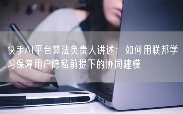 快手AI平台算法负责人讲述：如何用联邦学习保障用户隐私前提下的协同建模