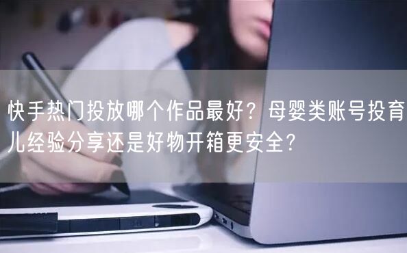 快手热门投放哪个作品最好？母婴类账号投育儿经验分享还是好物开箱更安全？
