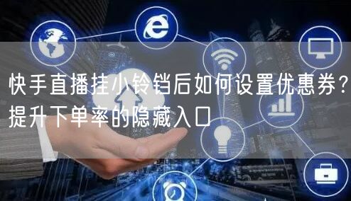 快手直播挂小铃铛后如何设置优惠券？提升下单率的隐藏入口