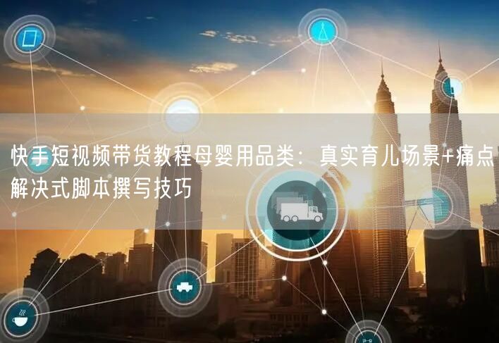 快手短视频带货教程母婴用品类：真实育儿场景+痛点解决式脚本撰写技巧