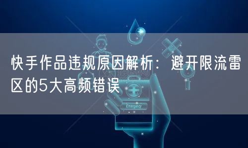快手作品违规原因解析：避开限流雷区的5大高频错误