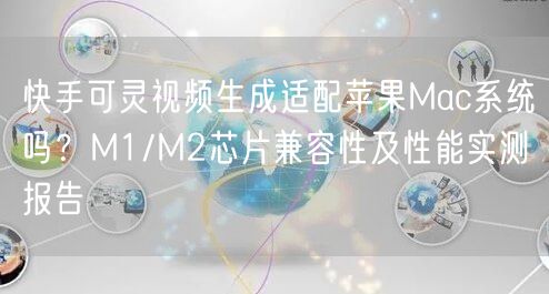 快手可灵视频生成适配苹果Mac系统吗？M1/M2芯片兼容性及性能实测报告