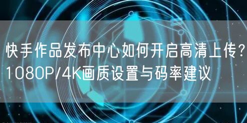 快手作品发布中心如何开启高清上传？1080P/4K画质设置与码率建议