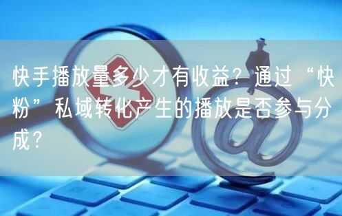 快手播放量多少才有收益？通过“快粉”私域转化产生的播放是否参与分成？