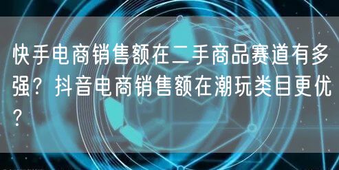 快手电商销售额在二手商品赛道有多强？抖音电商销售额在潮玩类目更优？