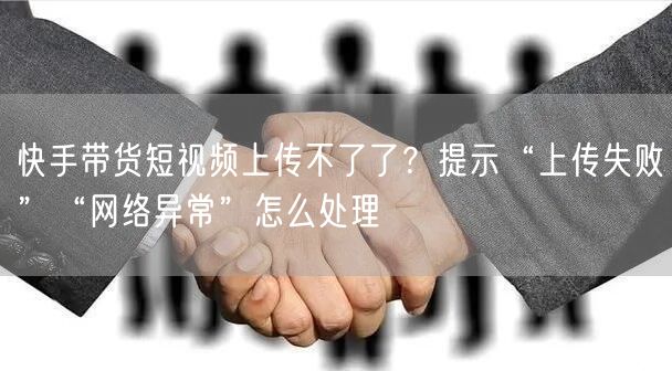 快手带货短视频上传不了了？提示“上传失败”“网络异常”怎么处理