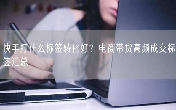 快手打什么标签转化好？电商带货高频成交标签汇总