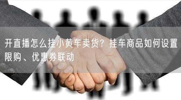 开直播怎么挂小黄车卖货？挂车商品如何设置限购、优惠券联动