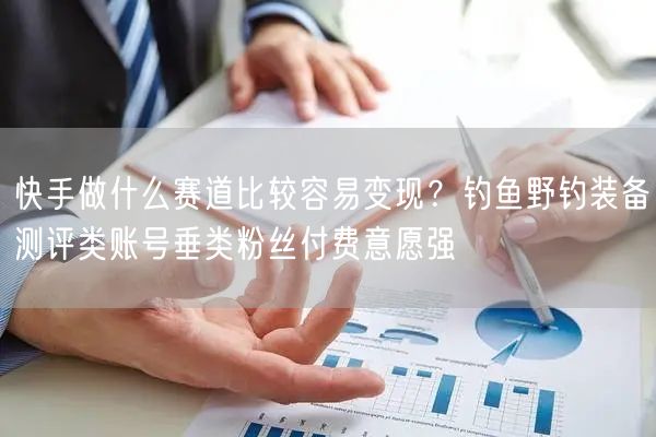 快手做什么赛道比较容易变现？钓鱼野钓装备测评类账号垂类粉丝付费意愿强