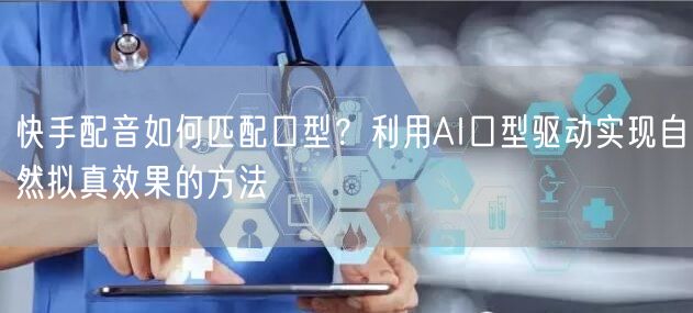 快手配音如何匹配口型？利用AI口型驱动实现自然拟真效果的方法