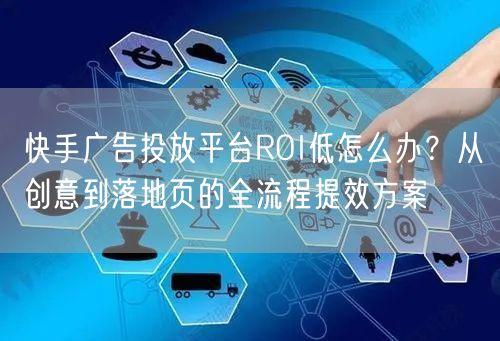 快手广告投放平台ROI低怎么办？从创意到落地页的全流程提效方案