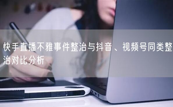 快手直播不雅事件整治与抖音、视频号同类整治对比分析