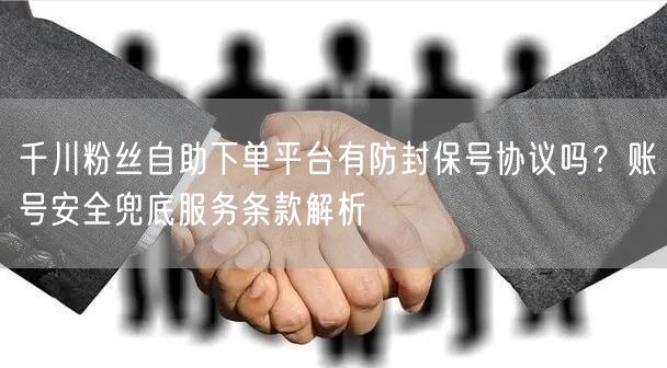 千川粉丝自助下单平台有防封保号协议吗？账号安全兜底服务条款解析