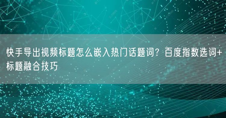 快手导出视频标题怎么嵌入热门话题词？百度指数选词+标题融合技巧