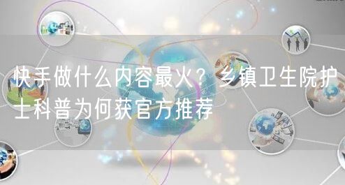 快手做什么内容最火？乡镇卫生院护士科普为何获官方推荐